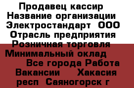 Продавец-кассир › Название организации ­ Электростандарт, ООО › Отрасль предприятия ­ Розничная торговля › Минимальный оклад ­ 22 000 - Все города Работа » Вакансии   . Хакасия респ.,Саяногорск г.